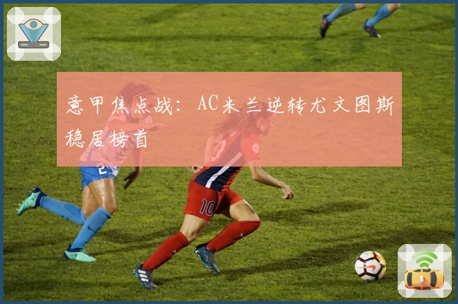 意甲焦点战：AC米兰逆转尤文图斯稳居榜首