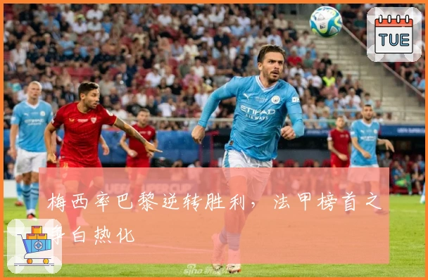 梅西率巴黎逆转胜利，法甲榜首之争白热化