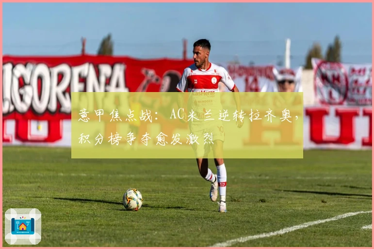 意甲焦点战：AC米兰逆转拉齐奥，积分榜争夺愈发激烈