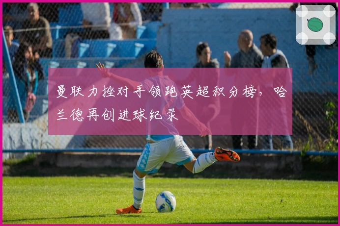 曼联力挫对手领跑英超积分榜，哈兰德再创进球纪录