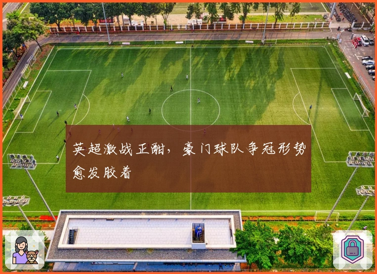 英超激战正酣，豪门球队争冠形势愈发胶着