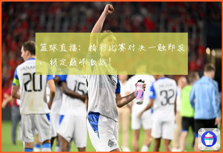 篮球直播：精彩比赛对决一触即发，锁定巅峰激战！