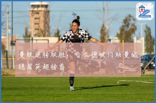 曼联逆转取胜，哈兰德破门助曼城稳居英超榜首